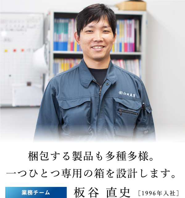 梱包する製品も多種多様。一つひとつ専用の箱を設計します。業務チーム板谷 直史 ［1996年入社］